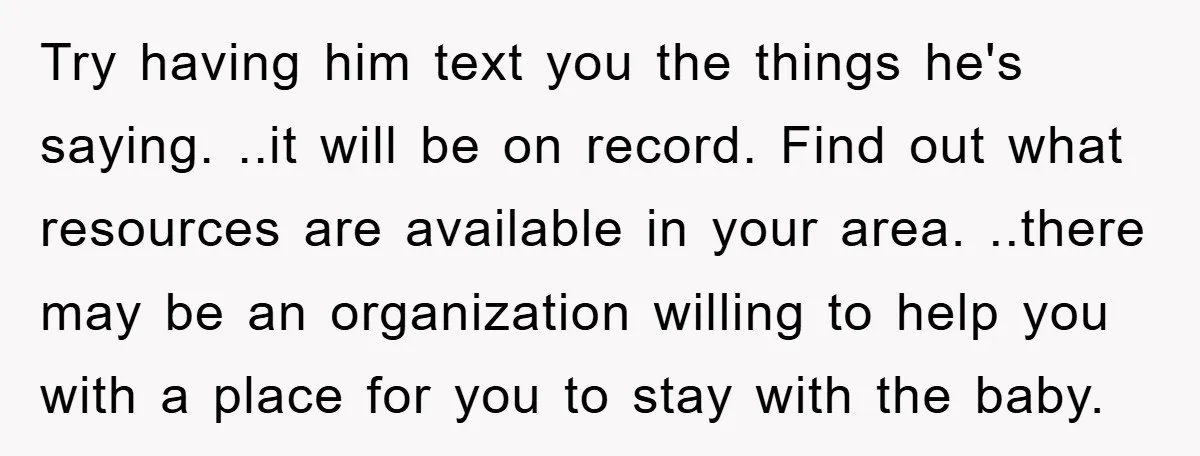 Try having him text you the things he's saying. ..it will be on record. Find out what resources are available in your area. ..there may be an organization willing to...