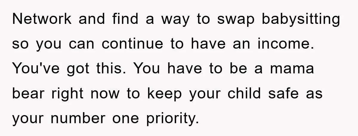 Network and find a way to swap babysitting so you can continue to have an income. You've got this. You have to be a mama bear right now to keep...