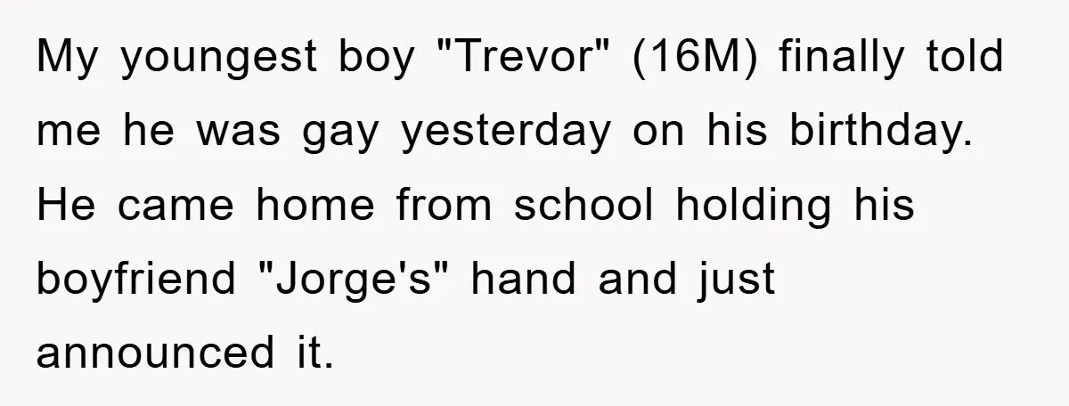 My youngest boy "Trevor" (16M) finally told me he was gay yesterday on his birthday. He came home from school holding his boyfriend "Jorge's" hand and just announced it.