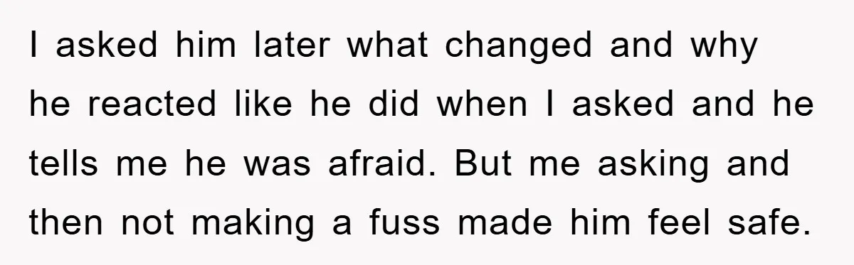 I asked him later what changed and why he reacted like he did when I asked and he tells me he was afraid. But me asking and then not making...