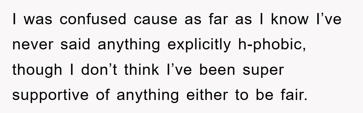 I was confused cause as far as I know I’ve never said anything explicitly h-phobic, though I don’t think I’ve been super supportive of anything either to be fair.