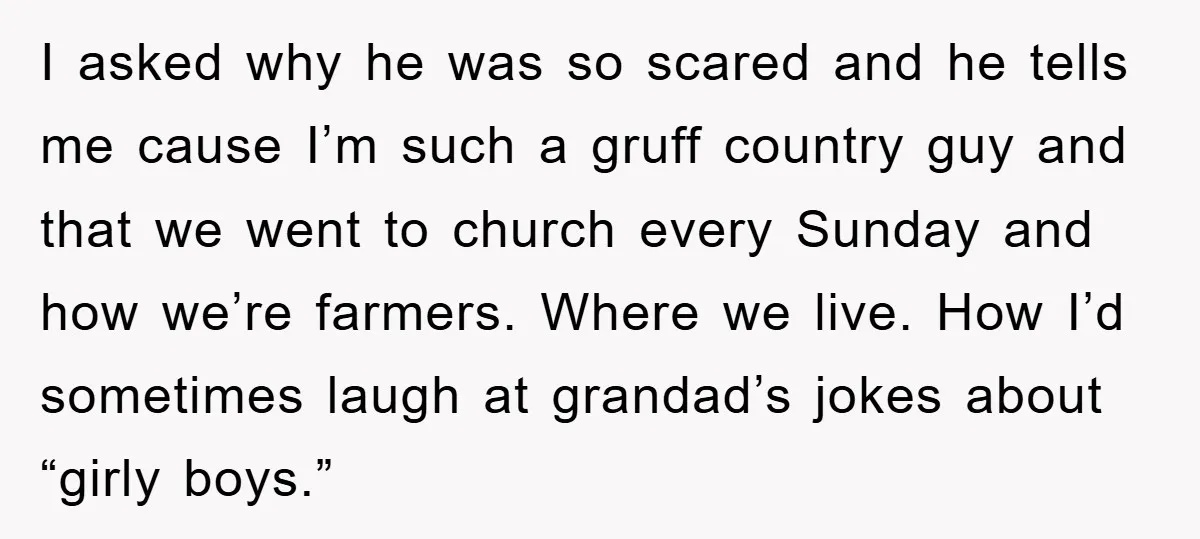 I asked why he was so scared and he tells me cause I’m such a gruff country guy and that we went to church every Sunday and how we’re farmers....