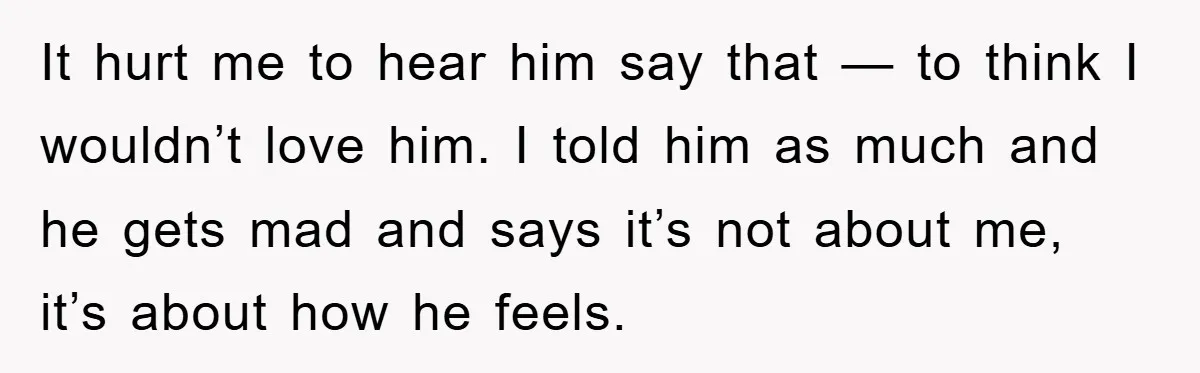 It hurt me to hear him say that — to think I wouldn’t love him. I told him as much and he gets mad and says it’s not about me,...