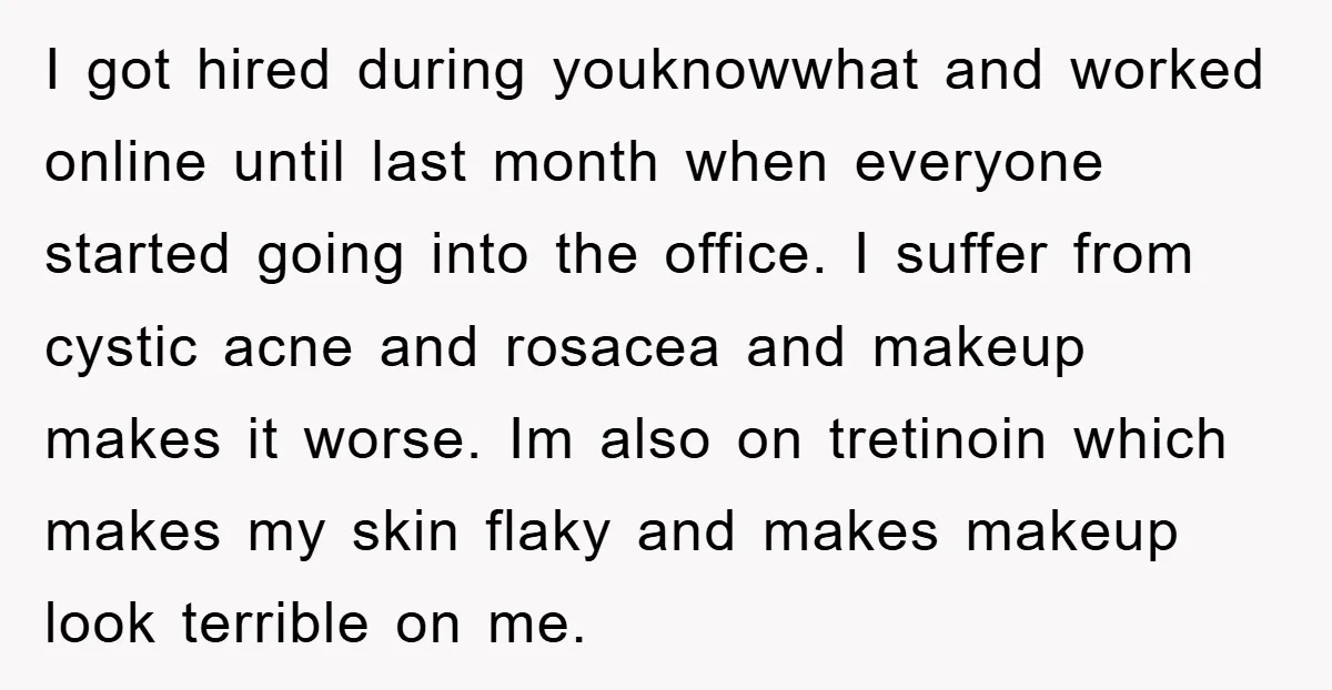 I got hired during youknowwhat and worked online until last month when everyone started going into the office. I suffer from cystic acne and rosacea and makeup makes it worse....