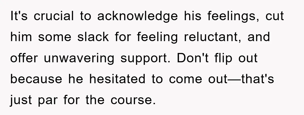 It's crucial to acknowledge his feelings, cut him some slack for feeling reluctant, and offer unwavering support. Don't flip out because he hesitated to come out—that's just par for the...
