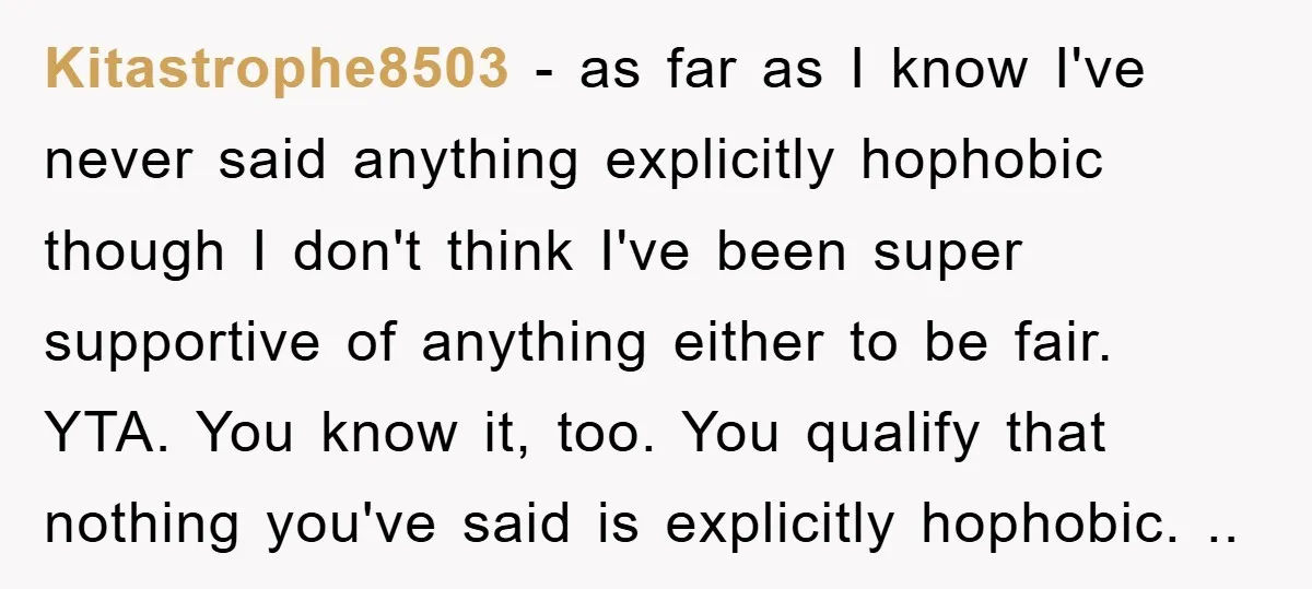Kitastrophe8503 − as far as I know I've never said anything explicitly hophobic though I don't think I've been super supportive of anything either to be fair. YTA. You know...