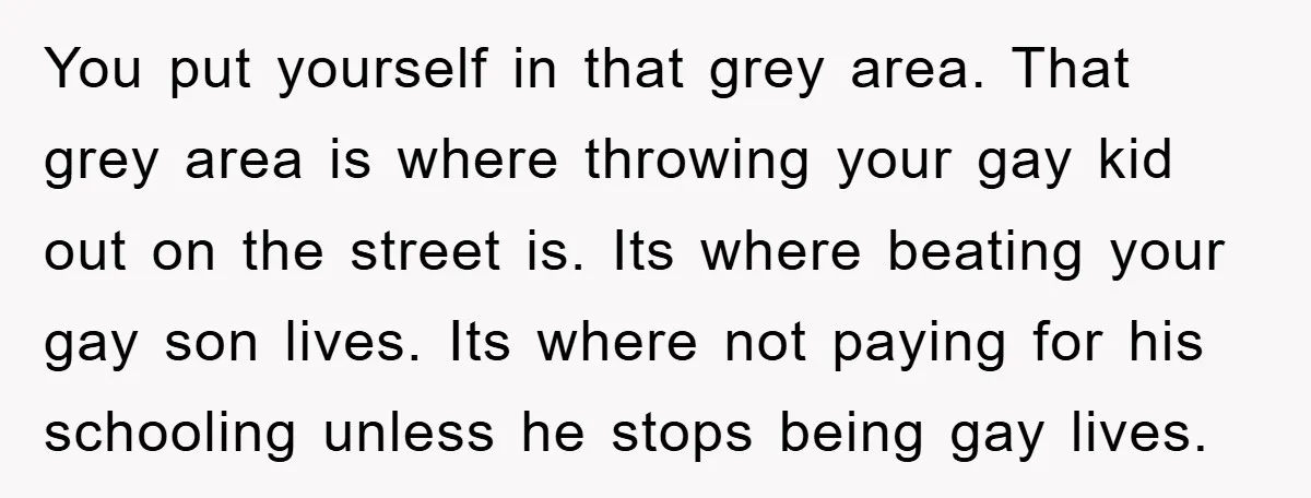 You put yourself in that grey area. That grey area is where throwing your gay kid out on the street is. Its where beating your gay son lives. Its where...