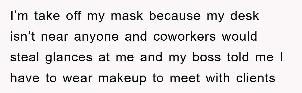 I’m take off my mask because my desk isn’t near anyone and coworkers would steal glances at me and my boss told me I have to wear makeup to meet...