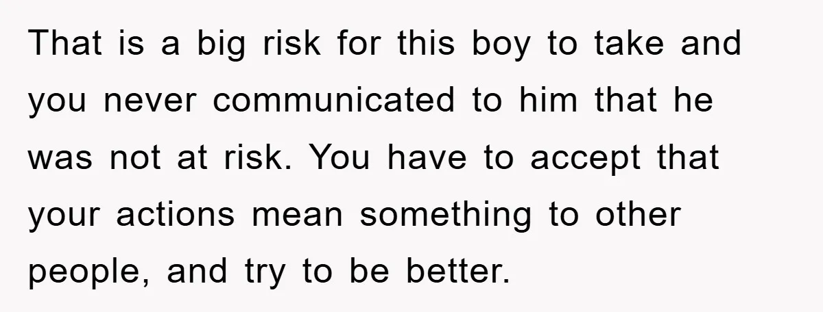 That is a big risk for this boy to take and you never communicated to him that he was not at risk. You have to accept that your actions mean...