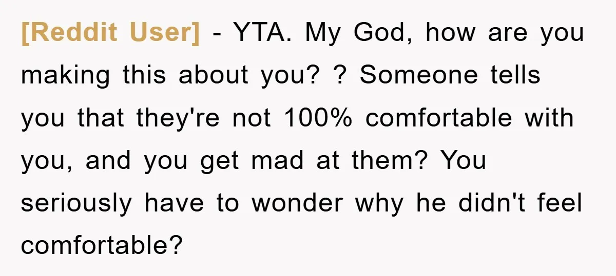 [Reddit User] − YTA. My God, how are you making this about you? ? Someone tells you that they're not 100% comfortable with you, and you get mad at them?...