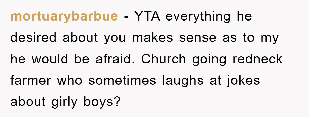 mortuarybarbue − YTA everything he desired about you makes sense as to my he would be afraid. Church going redneck farmer who sometimes laughs at jokes about girly boys?