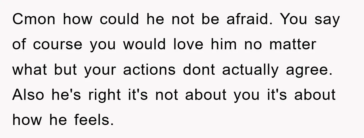 Cmon how could he not be afraid. You say of course you would love him no matter what but your actions dont actually agree. Also he's right it's not about...