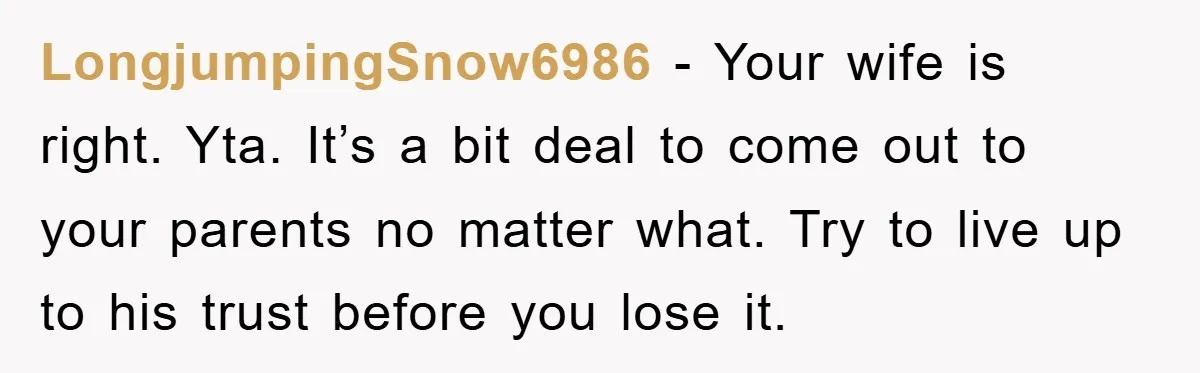 LongjumpingSnow6986 − Your wife is right. Yta. It’s a bit deal to come out to your parents no matter what. Try to live up to his trust before you lose...