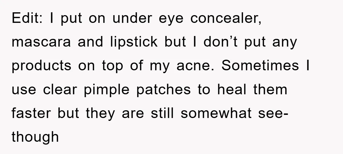Edit: I put on under eye concealer, mascara and lipstick but I don’t put any products on top of my acne. Sometimes I use clear pimple patches to heal them...