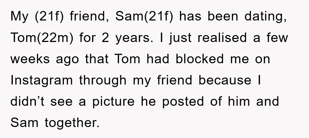 My (21f) friend, Sam(21f) has been dating, Tom(22m) for 2 years. I just realised a few weeks ago that Tom had blocked me on Instagram through my friend because I...