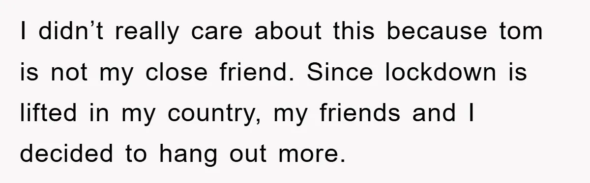 I didn’t really care about this because tom is not my close friend. Since lockdown is lifted in my country, my friends and I decided to hang out more.