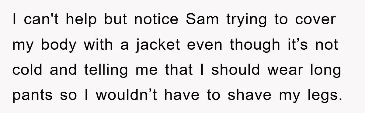 I can't help but notice Sam trying to cover my body with a jacket even though it’s not cold and telling me that I should wear long pants so I...