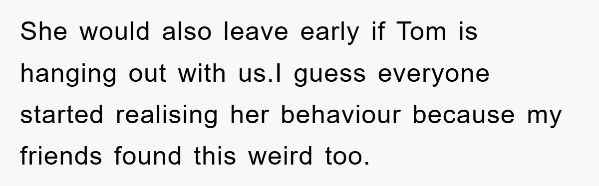She would also leave early if Tom is hanging out with us.I guess everyone started realising her behaviour because my friends found this weird too.