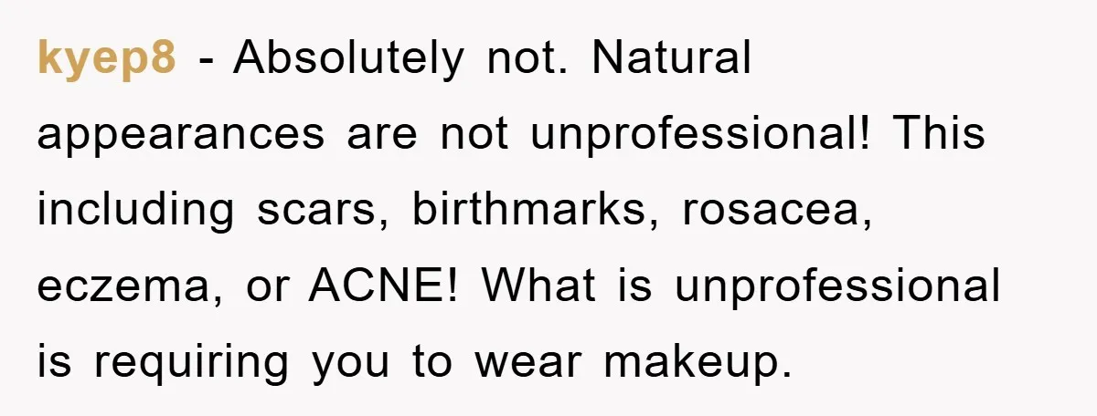 kyep8 - Absolutely not. Natural appearances are not unprofessional! This including scars, birthmarks, rosacea, eczema, or ACNE! What is unprofessional is requiring you to wear makeup.