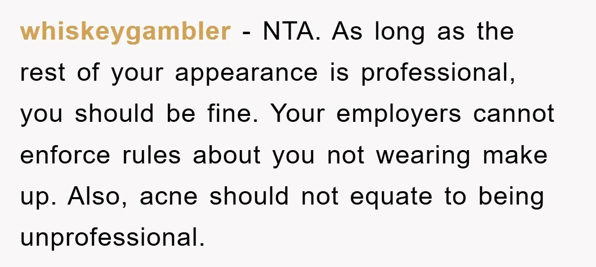 whiskeygambler - NTA. As long as the rest of your appearance is professional, you should be fine. Your employers cannot enforce rules about you not wearing make up. Also, acne...