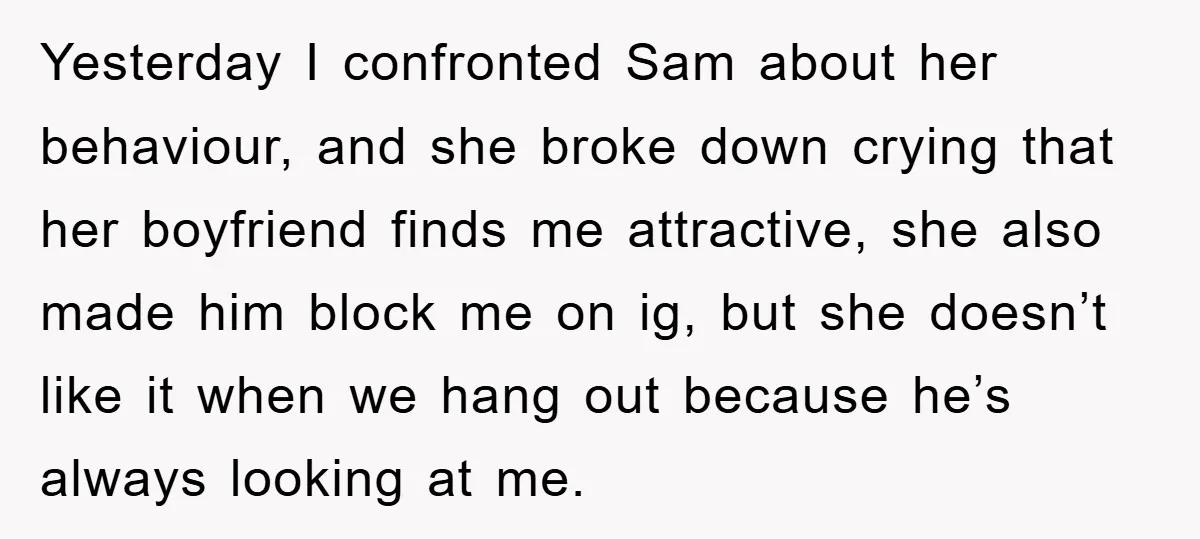 Yesterday I confronted Sam about her behaviour, and she broke down crying that her boyfriend finds me attractive, she also made him block me on ig, but she doesn’t like...