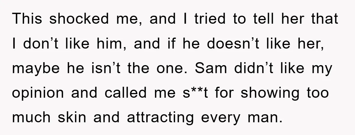 This shocked me, and I tried to tell her that I don’t like him, and if he doesn’t like her, maybe he isn’t the one. Sam didn’t like my opinion...