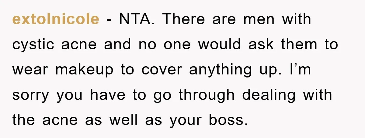 extolnicole - NTA. There are men with cystic acne and no one would ask them to wear makeup to cover anything up. I’m sorry you have to go through dealing...