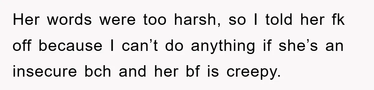 Her words were too harsh, so I told her fk off because I can’t do anything if she’s an insecure bch and her bf is creepy.