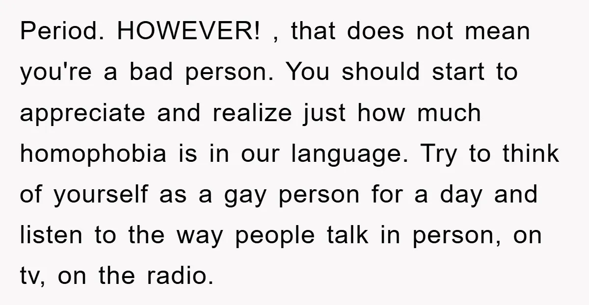 Period. HOWEVER! , that does not mean you're a bad person. You should start to appreciate and realize just how much homophobia is in our language. Try to think of...