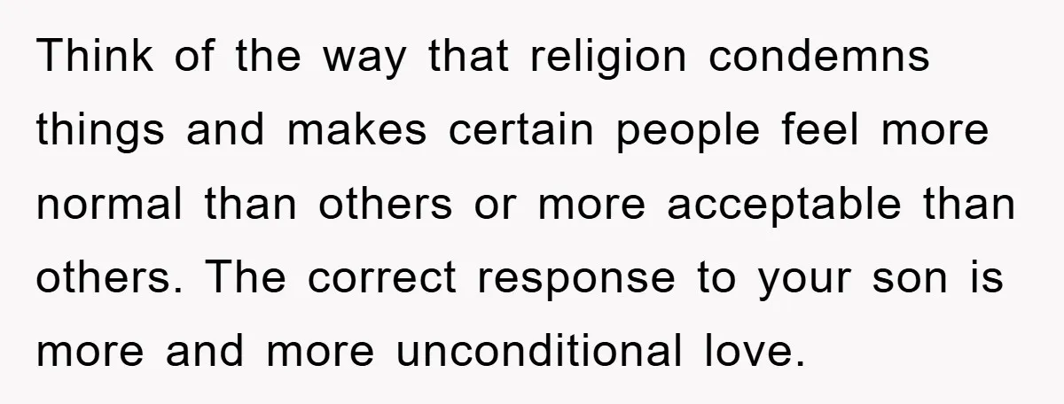 Think of the way that religion condemns things and makes certain people feel more normal than others or more acceptable than others. The correct response to your son is more...