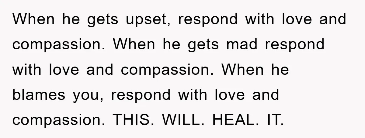 When he gets upset, respond with love and compassion. When he gets mad respond with love and compassion. When he blames you, respond with love and compassion. THIS. WILL. HEAL....