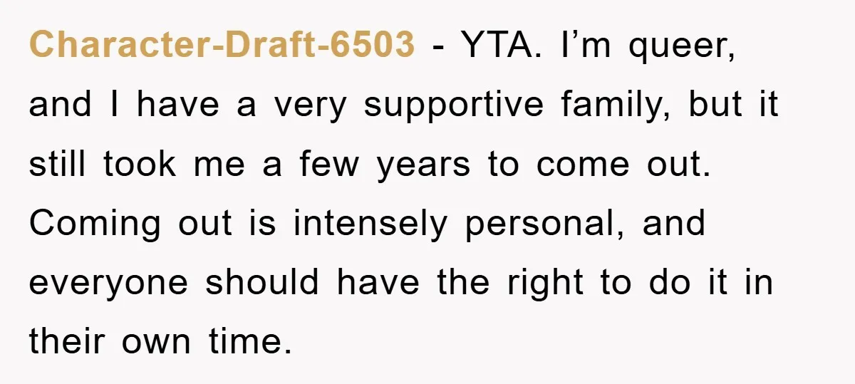 Character-Draft-6503 − YTA. I’m queer, and I have a very supportive family, but it still took me a few years to come out. Coming out is intensely personal, and everyone...