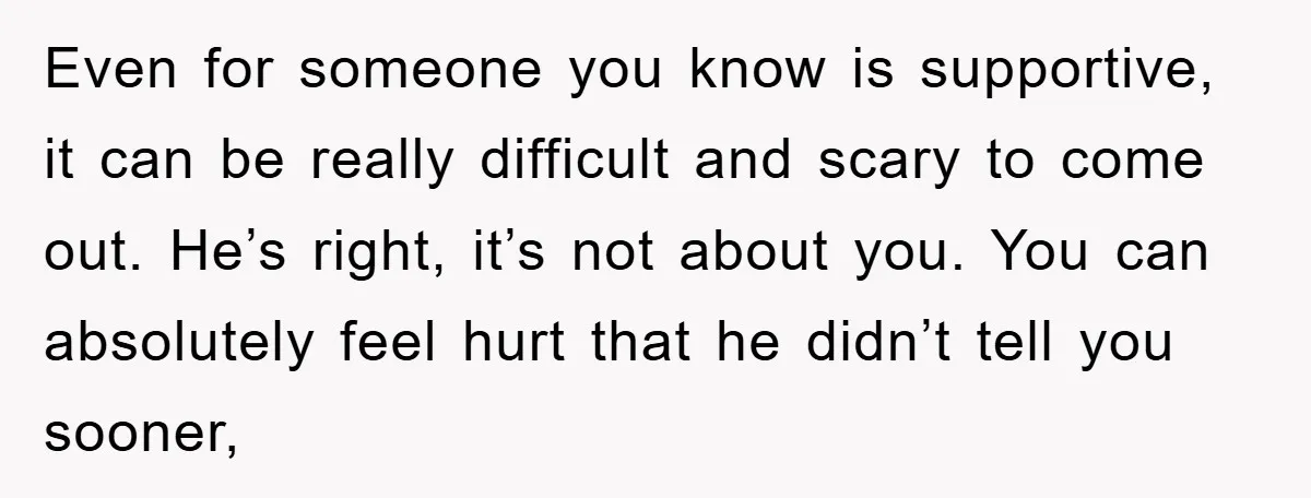 Even for someone you know is supportive, it can be really difficult and scary to come out. He’s right, it’s not about you. You can absolutely feel hurt that he...