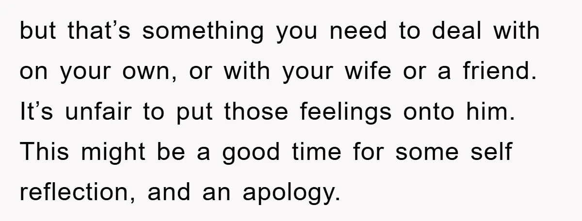 but that’s something you need to deal with on your own, or with your wife or a friend. It’s unfair to put those feelings onto him. This might be a...