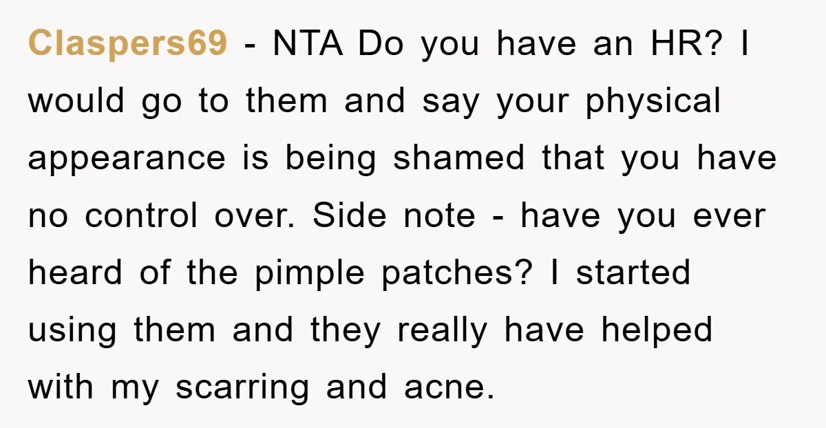 Claspers69 - NTA Do you have an HR? I would go to them and say your physical appearance is being shamed that you have no control over. Side note -...