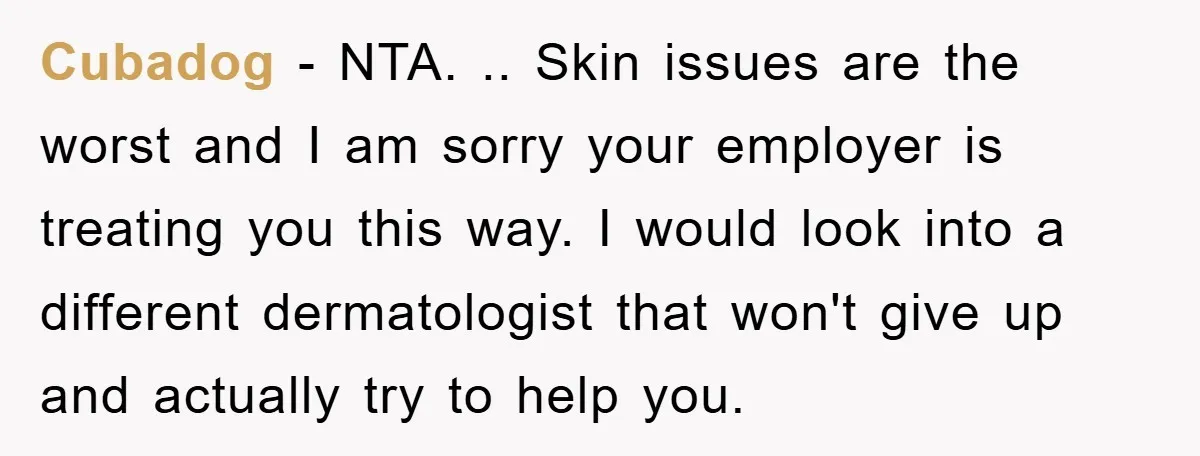 Cubadog - NTA. .. Skin issues are the worst and I am sorry your employer is treating you this way. I would look into a different dermatologist that won't give...