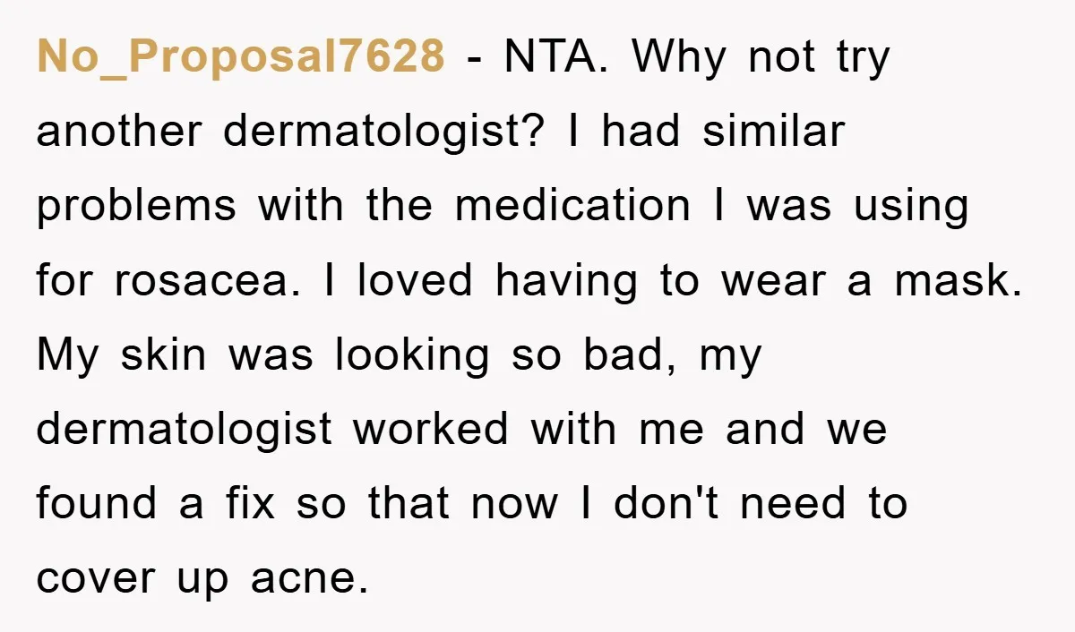 No_Proposal7628 - NTA. Why not try another dermatologist? I had similar problems with the medication I was using for rosacea. I loved having to wear a mask. My skin was...