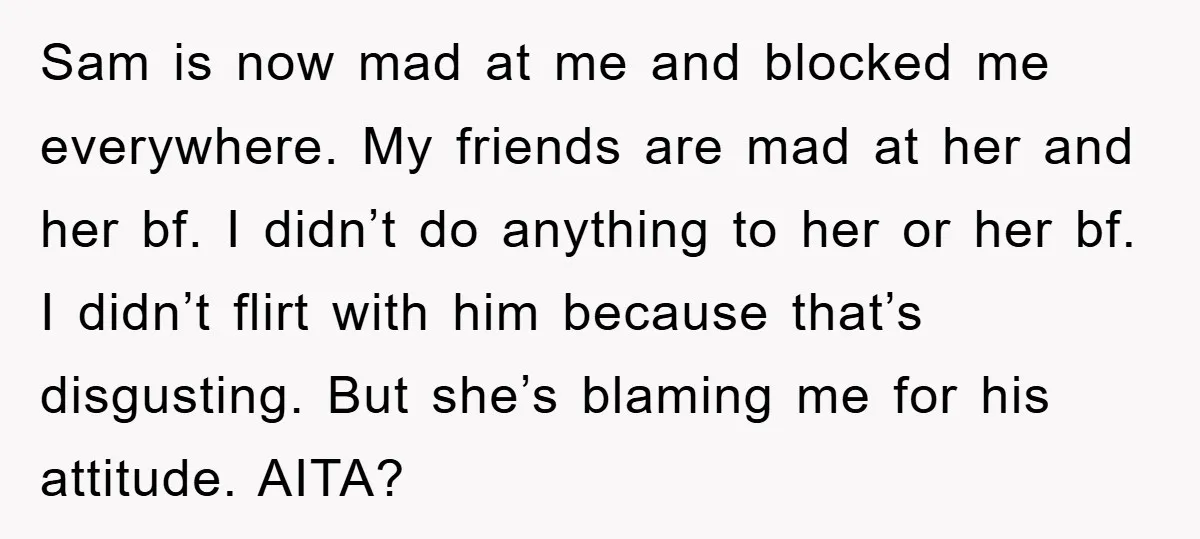 Sam is now mad at me and blocked me everywhere. My friends are mad at her and her bf. I didn’t do anything to her or her bf. I didn’t...