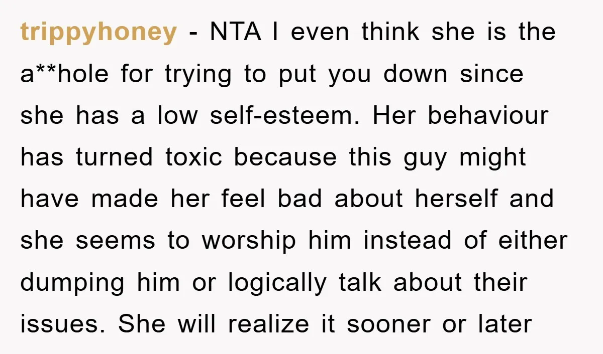 trippyhoney − NTA I even think she is the a**hole for trying to put you down since she has a low self-esteem. Her behaviour has turned toxic because this guy...