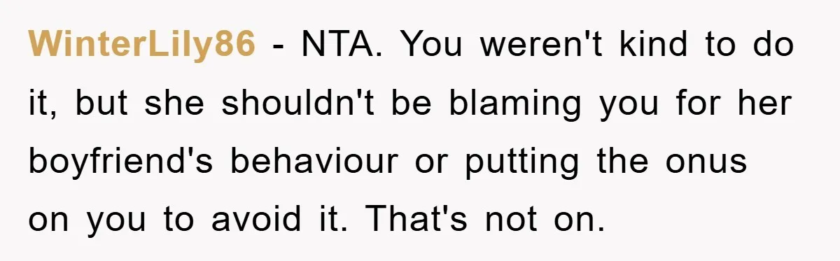 WinterLily86 − NTA. You weren't kind to do it, but she shouldn't be blaming you for her boyfriend's behaviour or putting the onus on you to avoid it. That's not...