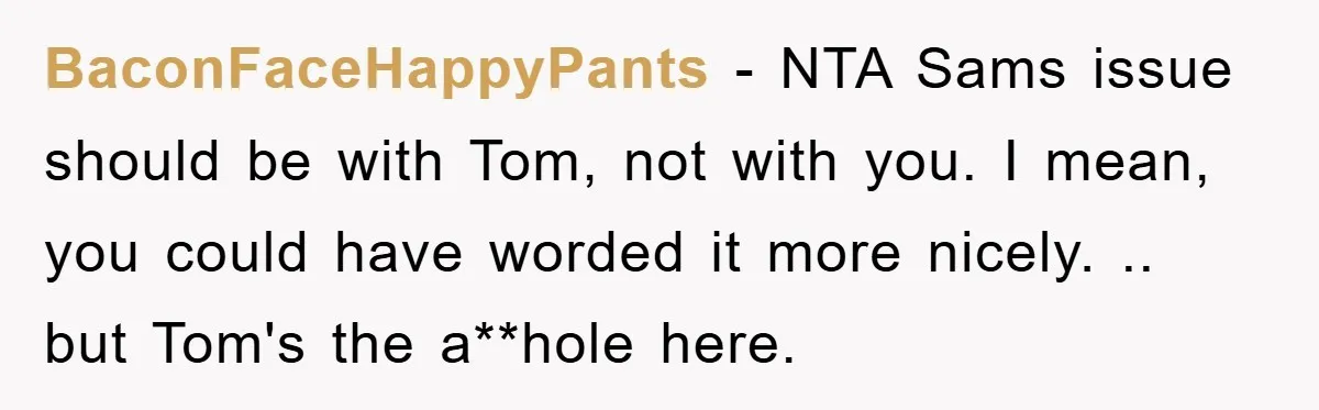 BaconFaceHappyPants − NTA Sams issue should be with Tom, not with you. I mean, you could have worded it more nicely. .. but Tom's the a**hole here.