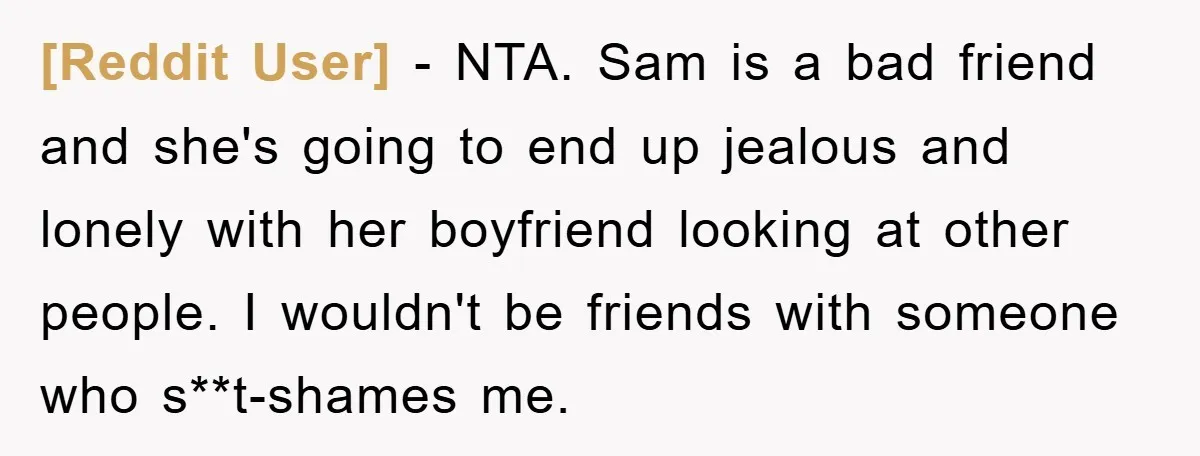 [Reddit User] − NTA. Sam is a bad friend and she's going to end up jealous and lonely with her boyfriend looking at other people. I wouldn't be friends with...