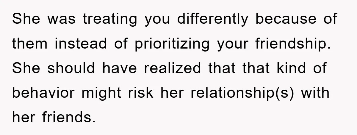 She was treating you differently because of them instead of prioritizing your friendship. She should have realized that that kind of behavior might risk her relationship(s) with her friends.