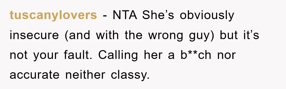 tuscanylovers − NTA She’s obviously insecure (and with the wrong guy) but it’s not your fault. Calling her a b**ch nor accurate neither classy.