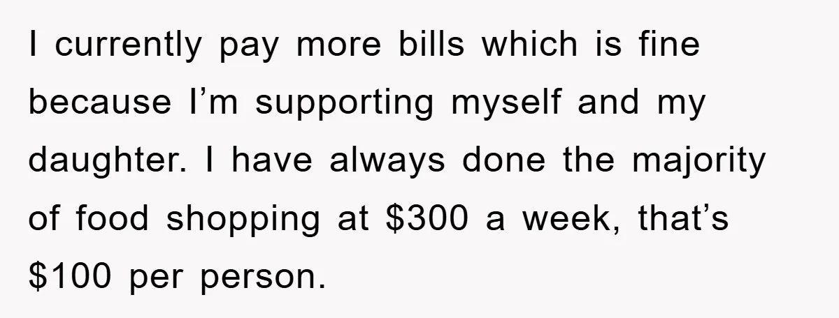 I currently pay more bills which is fine because I’m supporting myself and my daughter. I have always done the majority of food shopping at $300 a week, that’s $100...
