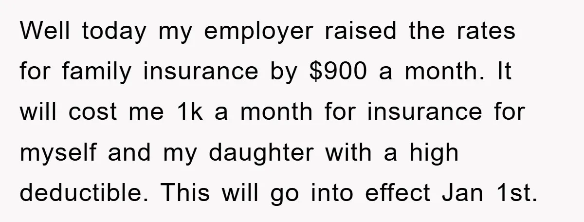 Well today my employer raised the rates for family insurance by $900 a month. It will cost me 1k a month for insurance for myself and my daughter with a...