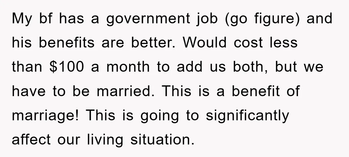 My bf has a government job (go figure) and his benefits are better. Would cost less than $100 a month to add us both, but we have to be married....