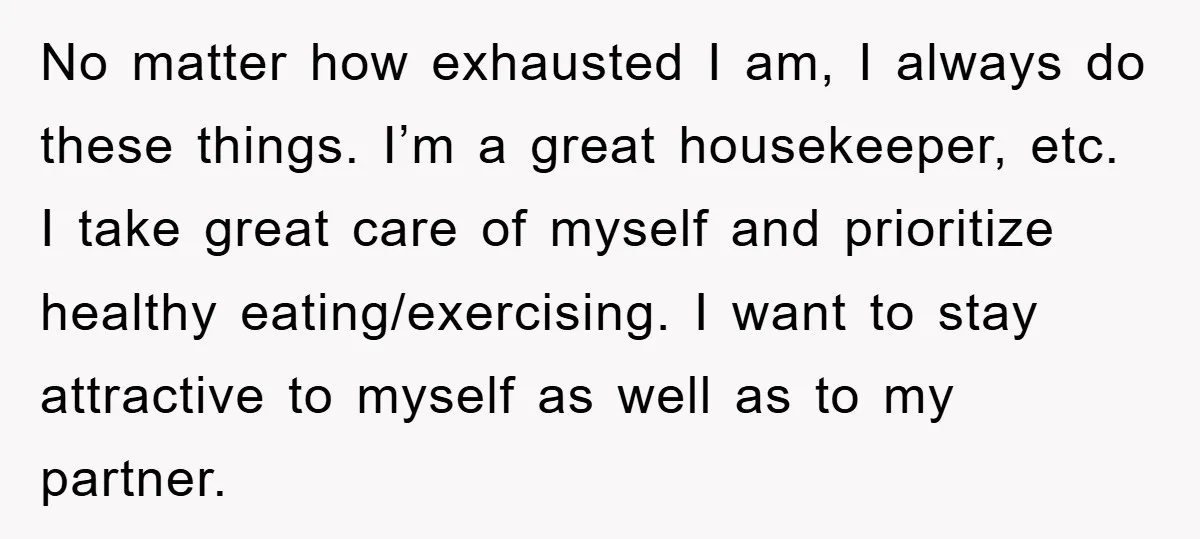 No matter how exhausted I am, I always do these things. I’m a great housekeeper, etc. I take great care of myself and prioritize healthy eating/exercising. I want to stay...