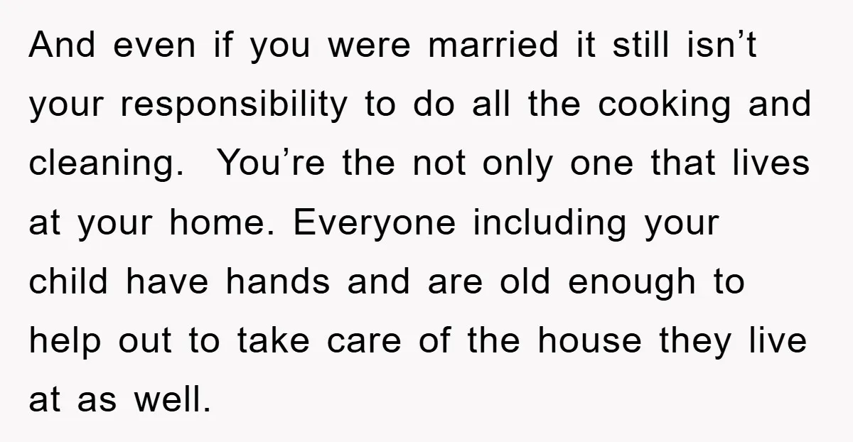 And even if you were married it still isn’t your responsibility to do all the cooking and cleaning. You’re the not only one that lives at your home. Everyone including...