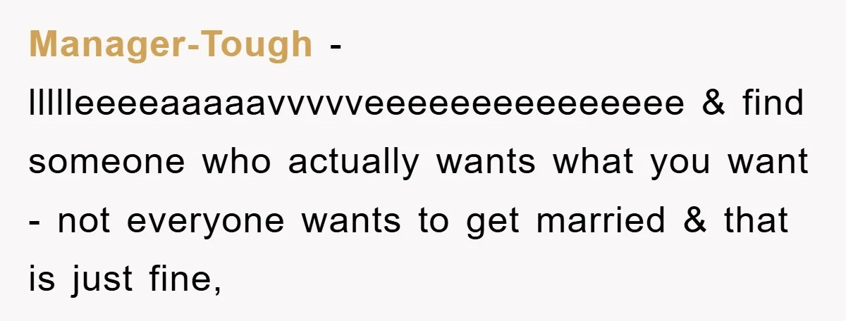 Manager-Tough − llllleeeeaaaaavvvvveeeeeeeeeeeeeee & find someone who actually wants what you want - not everyone wants to get married & that is just fine,